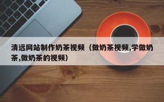 吉安清远网站制作奶茶视频（做奶茶视频,学做奶茶,做奶茶的视频）