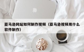 吉安亚马逊网站如何制作视频（亚马逊视频用什么软件制作）