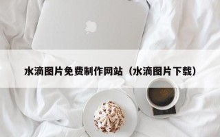 吉安水滴图片免费制作网站（水滴图片下载）