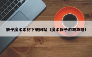 吉安骰子魔术素材下载网站（魔术骰子游戏攻略）